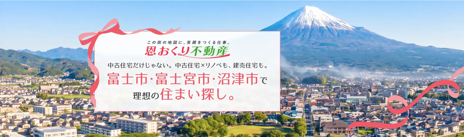 この街の地図に、笑顔を作る仕事。恩おくり不動産 中古住宅だけじゃない。中古住宅×リノベも、建売住宅も。富士市・富士宮市・沼津市で理想の住まい探し。